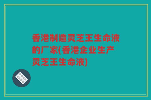 香港制造灵芝王生命液的厂家(香港企业生产灵芝王生命液) 香港制造灵芝王生命液的厂家(香港企业生产灵芝王生命液)