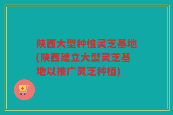 陕西大型种植灵芝基地(陕西建立大型灵芝基地以推广灵芝种植) 陕西大型种植灵芝基地(陕西建立大型灵芝基地以推广灵芝种植)
