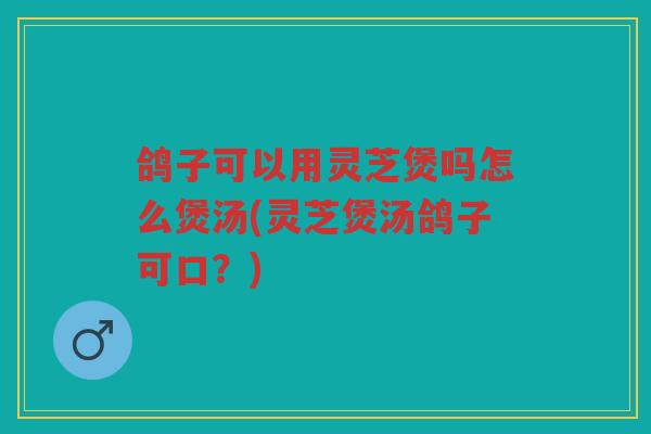 鸽子可以用灵芝煲吗怎么煲汤(灵芝煲汤鸽子可口?) 鸽子可以用灵芝煲吗怎么煲汤(灵芝煲汤鸽子可口?)