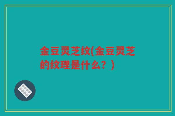 金豆灵芝纹(金豆灵芝的纹理是什么?) 金豆灵芝纹(金豆灵芝的纹理是什么?)