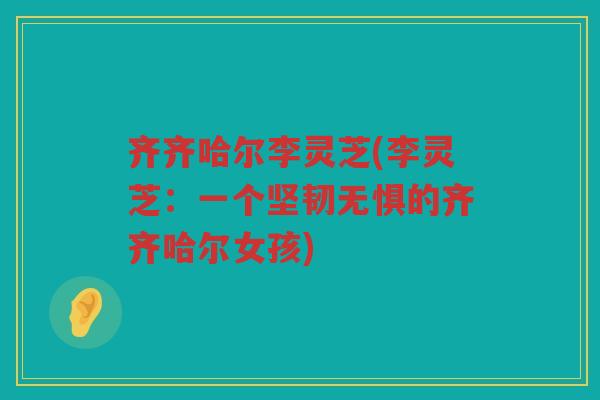 齐齐哈尔李灵芝(李灵芝:一个坚韧无惧的齐齐哈尔女孩) 齐齐哈尔李灵芝(李灵芝:一个坚韧无惧的齐齐哈尔女孩)