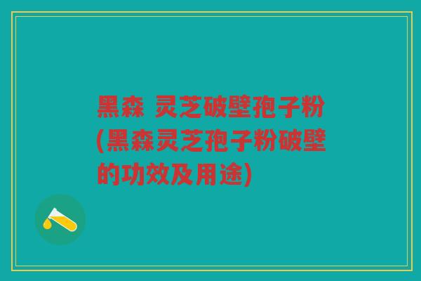 黑森 灵芝破壁孢子粉(黑森灵芝孢子粉破壁的功效及用途)