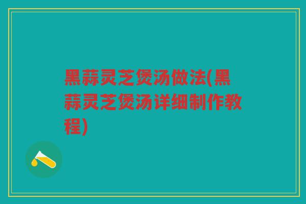 黑蒜灵芝煲汤做法(黑蒜灵芝煲汤详细制作教程)