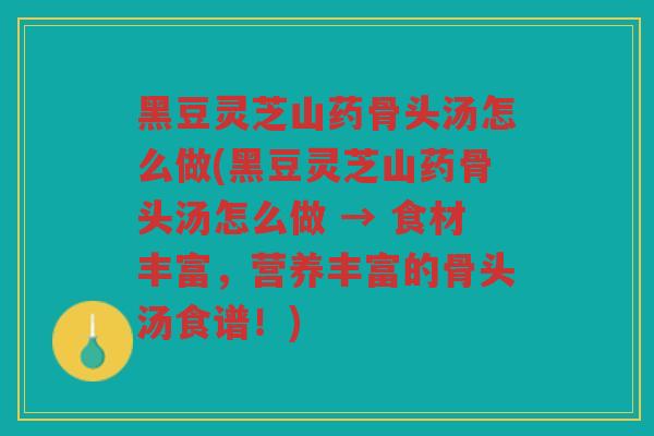 黑豆灵芝山药骨头汤怎么做(黑豆灵芝山药骨头汤怎么做 → 食材丰富，营养丰富的骨头汤食谱！)