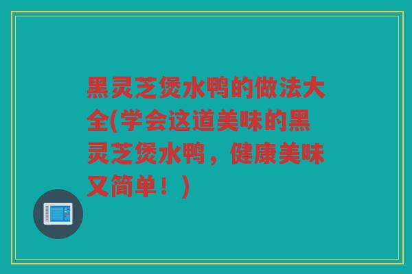黑灵芝煲水鸭的做法大全(学会这道美味的黑灵芝煲水鸭，健康美味又简单！)