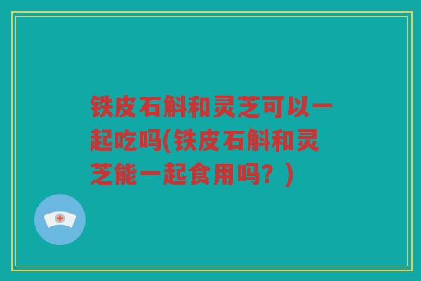 铁皮石斛和灵芝可以一起吃吗(铁皮石斛和灵芝能一起食用吗?) 铁皮石斛和灵芝可以一起吃吗(铁皮石斛和灵芝能一起食用吗?)