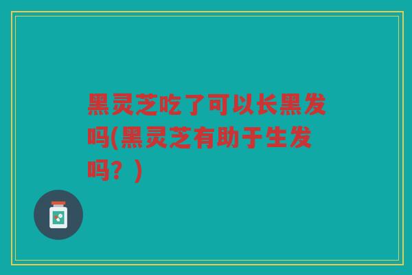 黑灵芝吃了可以长黑发吗(黑灵芝有助于生发吗?) 黑灵芝吃了可以长黑发吗(黑灵芝有助于生发吗?)