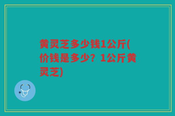 黄灵芝多少钱1公斤(价钱是多少？1公斤黄灵芝)