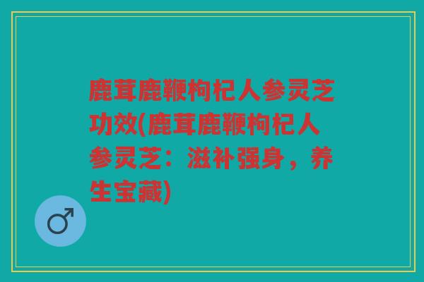 鹿茸鹿鞭枸杞人参灵芝功效(鹿茸鹿鞭枸杞人参灵芝:滋补强身,养生宝藏) 鹿茸鹿鞭枸杞人参灵芝功效(鹿茸鹿鞭枸杞人参灵芝:滋补强身,养生宝藏)