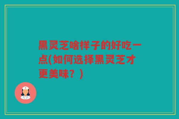 黑灵芝啥样子的好吃一点(如何选择黑灵芝才更美味?) 黑灵芝啥样子的好吃一点(如何选择黑灵芝才更美味?)