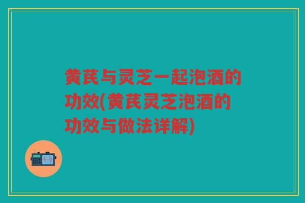 黄芪与灵芝一起泡酒的功效(黄芪灵芝泡酒的功效与做法详解) 黄芪与灵芝一起泡酒的功效(黄芪灵芝泡酒的功效与做法详解)