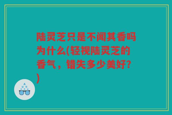 陆灵芝只是不闻其香吗为什么(轻视陆灵芝的香气,错失多少美好?) 陆灵芝只是不闻其香吗为什么(轻视陆灵芝的香气,错失多少美好?)