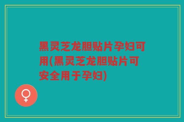 黑灵芝龙胆贴片孕妇可用(黑灵芝龙胆贴片可安全用于孕妇)