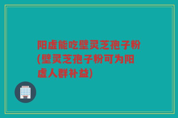 阳虚能吃壁灵芝孢子粉(壁灵芝孢子粉可为阳虚人群补益)