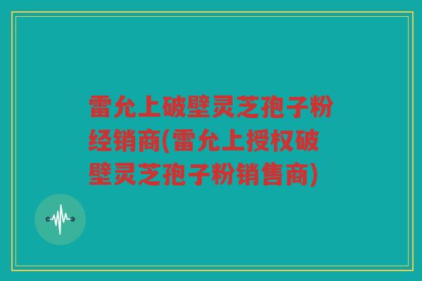 雷允上破壁灵芝孢子粉经销商(雷允上授权破壁灵芝孢子粉销售商)