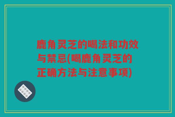 鹿角灵芝的喝法和功效与禁忌(喝鹿角灵芝的正确方法与注意事项)