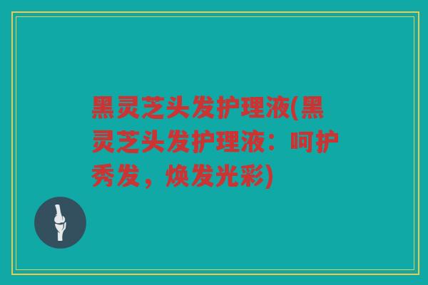 黑灵芝头发护理液(黑灵芝头发护理液:呵护秀发,焕发光彩) 黑灵芝头发护理液(黑灵芝头发护理液:呵护秀发,焕发光彩)