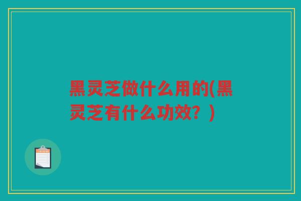 黑灵芝做什么用的(黑灵芝有什么功效？)