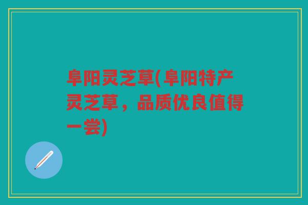 阜阳灵芝草(阜阳特产灵芝草，品质优良值得一尝)