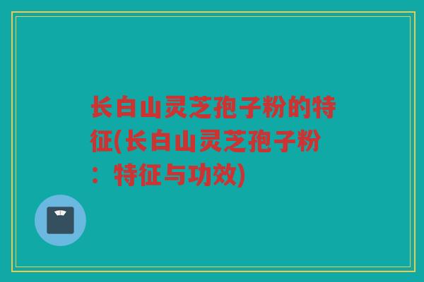 长白山灵芝孢子粉的特征(长白山灵芝孢子粉：特征与功效)