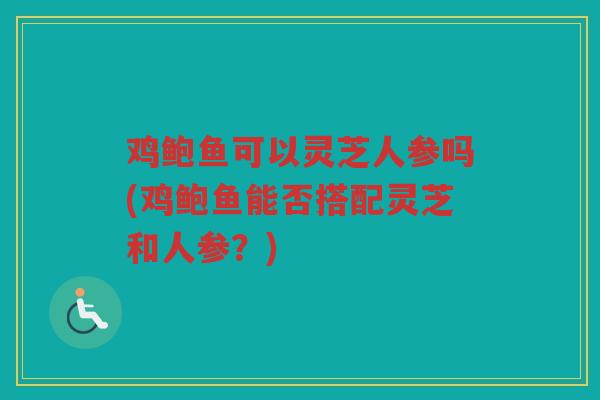 鸡鲍鱼可以灵芝人参吗(鸡鲍鱼能否搭配灵芝和人参？)