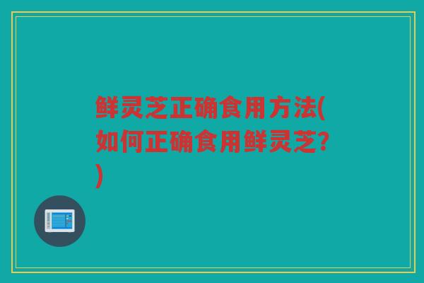 鲜灵芝正确食用方法(如何正确食用鲜灵芝？)