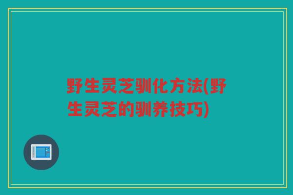 野生灵芝驯化方法(野生灵芝的驯养技巧)