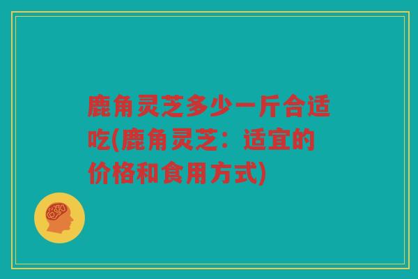 鹿角灵芝多少一斤合适吃(鹿角灵芝:适宜的价格和食用方式) 鹿角灵芝多少一斤合适吃(鹿角灵芝:适宜的价格和食用方式)