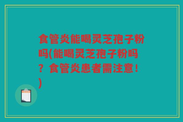 食管炎能喝灵芝孢子粉吗(能喝灵芝孢子粉吗？食管炎患者需注意！)