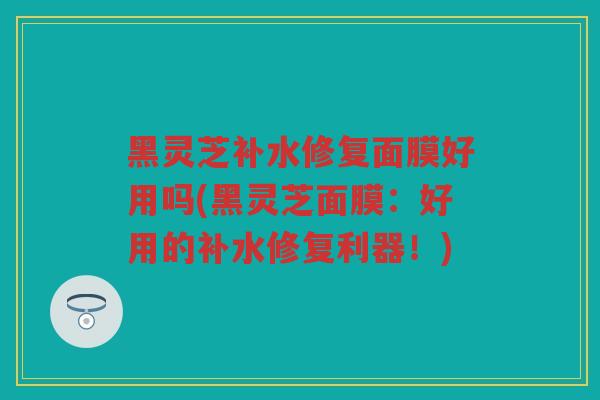 黑灵芝补水修复面膜好用吗(黑灵芝面膜:好用的补水修复利器!) 黑灵芝补水修复面膜好用吗(黑灵芝面膜:好用的补水修复利器!)