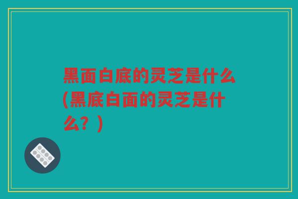黑面白底的灵芝是什么(黑底白面的灵芝是什么?) 黑面白底的灵芝是什么(黑底白面的灵芝是什么?)