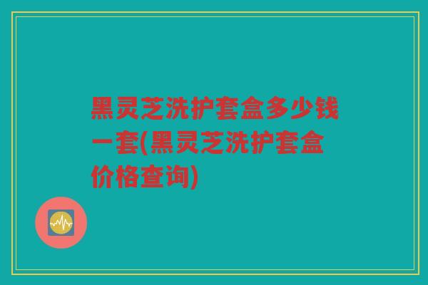黑灵芝洗护套盒多少钱一套(黑灵芝洗护套盒价格查询)