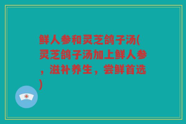 鲜人参和灵芝鸽子汤(灵芝鸽子汤加上鲜人参,滋补养生,尝鲜首选) 鲜人参和灵芝鸽子汤(灵芝鸽子汤加上鲜人参,滋补养生,尝鲜首选)