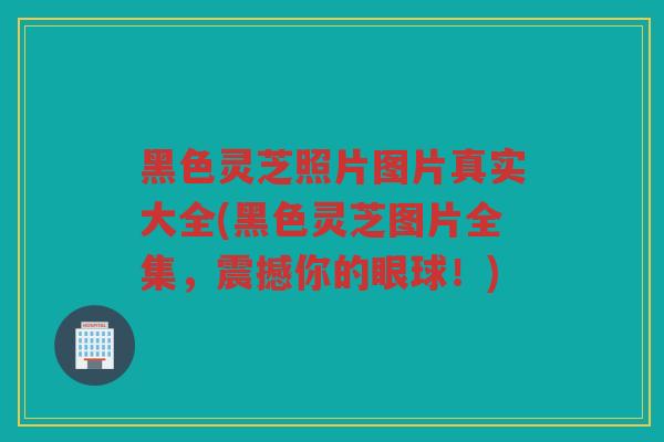 黑色灵芝照片图片真实大全(黑色灵芝图片全集，震撼你的眼球！)