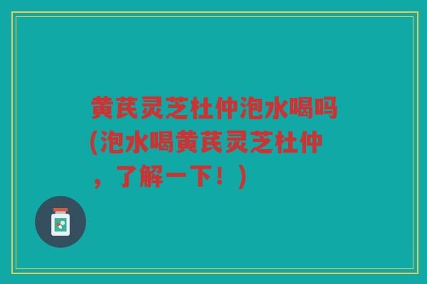 黄芪灵芝杜仲泡水喝吗(泡水喝黄芪灵芝杜仲，了解一下！)