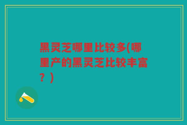 黑灵芝哪里比较多(哪里产的黑灵芝比较丰富？)