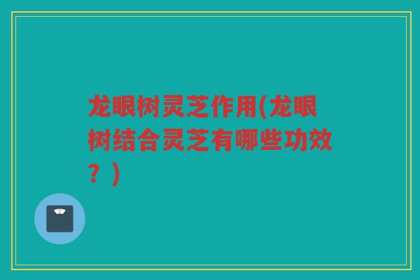 龙眼树灵芝作用(龙眼树结合灵芝有哪些功效？)