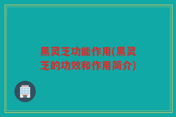 黑灵芝功能作用(黑灵芝的功效和作用简介)