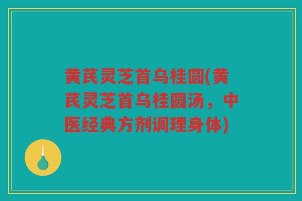 黄芪灵芝首乌桂圆(黄芪灵芝首乌桂圆汤，中医经典方剂调理身体)