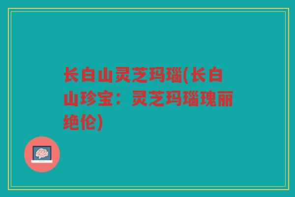 长白山灵芝玛瑙(长白山珍宝：灵芝玛瑙瑰丽绝伦)