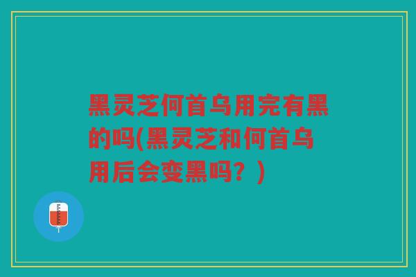 黑灵芝何首乌用完有黑的吗(黑灵芝和何首乌用后会变黑吗？)