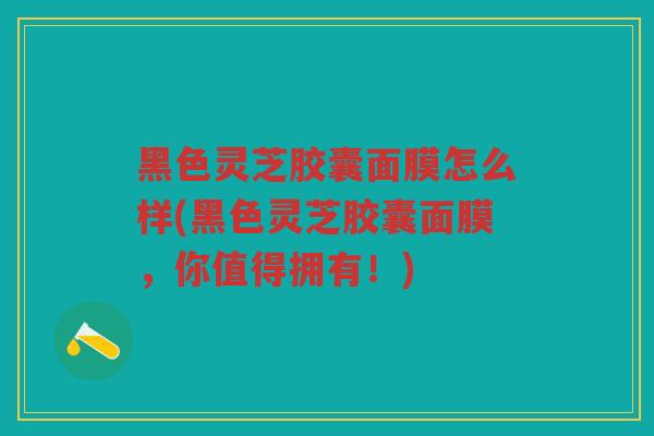 黑色灵芝胶囊面膜怎么样(黑色灵芝胶囊面膜,你值得拥有!) 黑色灵芝胶囊面膜怎么样(黑色灵芝胶囊面膜,你值得拥有!)