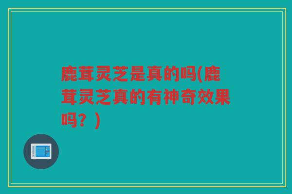 鹿茸灵芝是真的吗(鹿茸灵芝真的有神奇效果吗？)