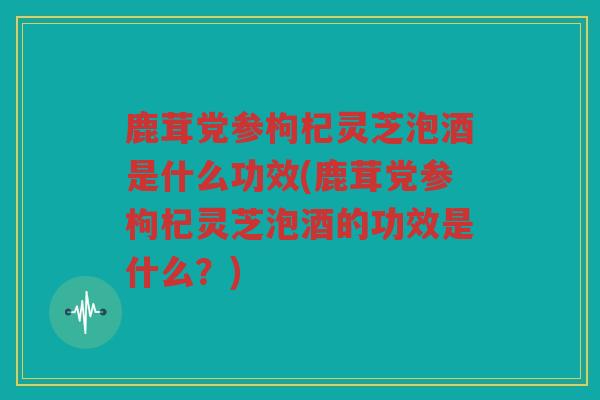 鹿茸党参枸杞灵芝泡酒是什么功效(鹿茸党参枸杞灵芝泡酒的功效是什么？)