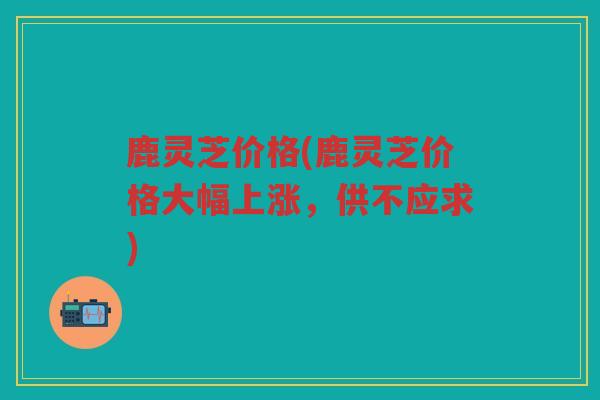 鹿灵芝价格(鹿灵芝价格大幅上涨，供不应求)