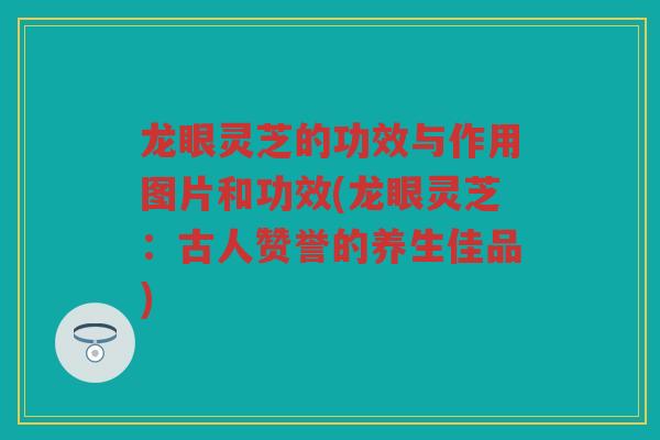 龙眼灵芝的功效与作用图片和功效(龙眼灵芝：古人赞誉的养生佳品)