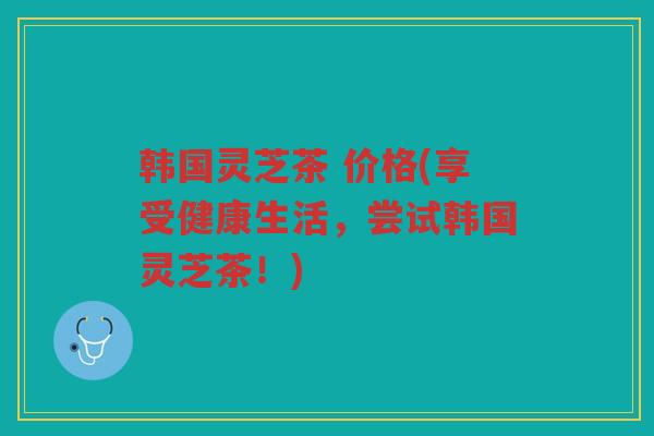 韩国灵芝茶 价格(享受健康生活，尝试韩国灵芝茶！)