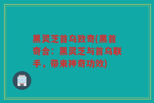 黑灵芝首乌致奇(黑首奇合:黑灵芝与首乌联手,带来神奇功效) 黑灵芝首乌致奇(黑首奇合:黑灵芝与首乌联手,带来神奇功效)