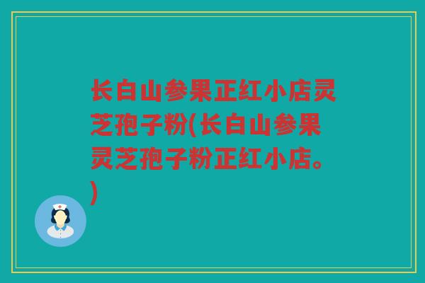 长白山参果正红小店灵芝孢子粉(长白山参果灵芝孢子粉正红小店。)