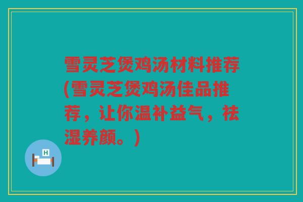 雪灵芝煲鸡汤材料推荐(雪灵芝煲鸡汤佳品推荐,让你温补益气,祛湿养颜。) 雪灵芝煲鸡汤材料推荐(雪灵芝煲鸡汤佳品推荐,让你温补益气,祛湿养颜。)